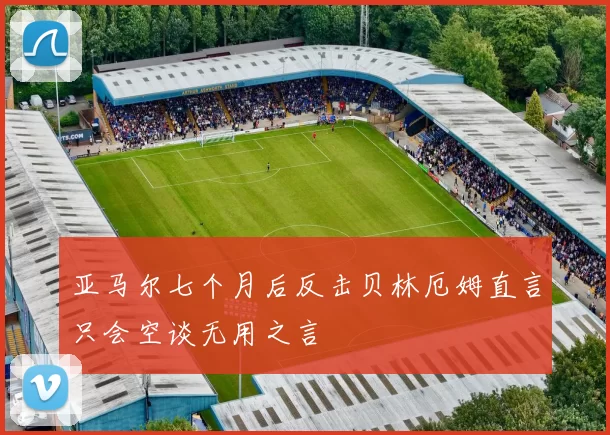 亚马尔七个月后反击贝林厄姆直言只会空谈无用之言