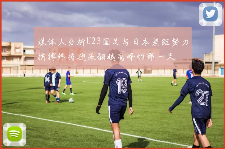 媒体人分析U23国足与日本差距努力拼搏终将迎来翻越高峰的那一天