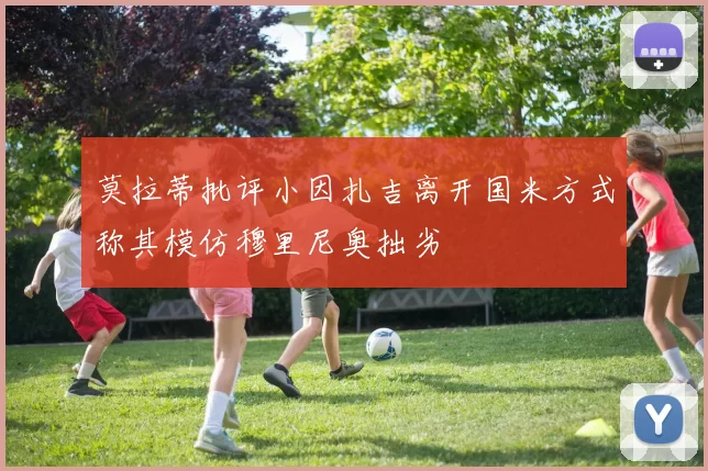 莫拉蒂批评小因扎吉离开国米方式称其模仿穆里尼奥拙劣