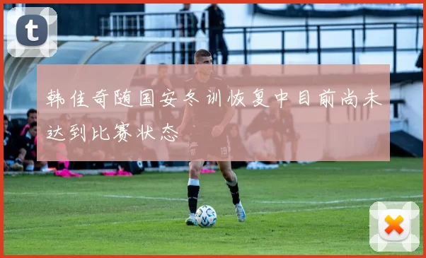 韩佳奇随国安冬训恢复中目前尚未达到比赛状态