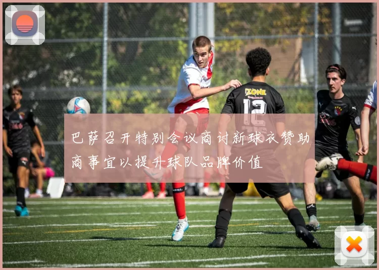 巴萨召开特别会议商讨新球衣赞助商事宜以提升球队品牌价值